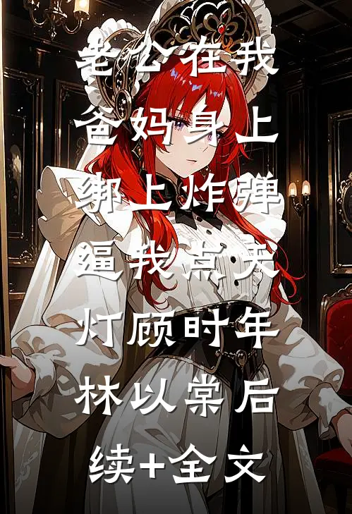 老公在我爸妈身上绑上炸弹，逼我点天灯顾时年林以棠后续+全文