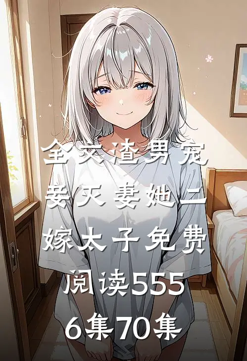 全文渣男宠妾灭妻她二嫁太子免费阅读55 56集70集