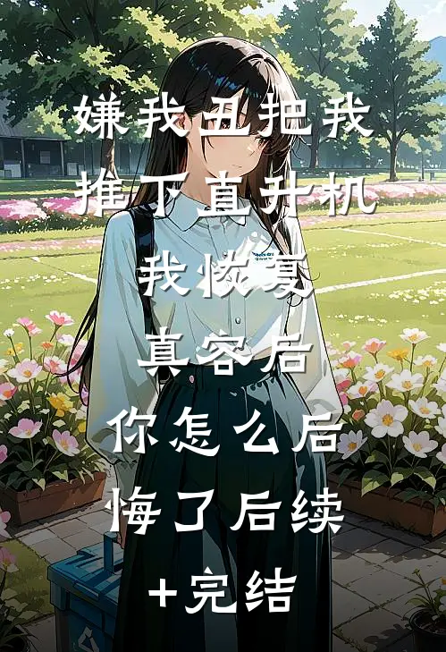 嫌我丑把我推下直升机，我恢复真容后，你怎么后悔了后续+完结