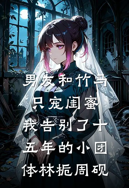 男友和竹马只宠闺蜜，我告别了十五年的小团体林栀周砚
