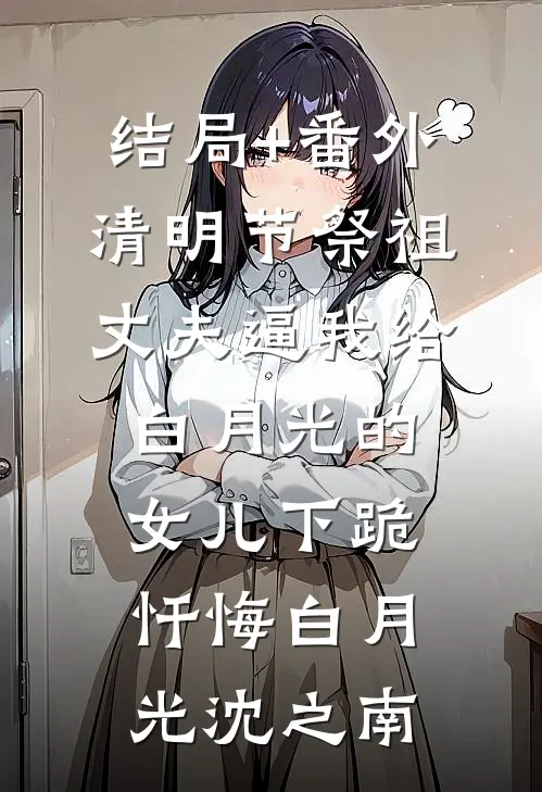 结局+番外清明节祭祖，丈夫逼我给白月光的女儿下跪忏悔白月光沈之南
