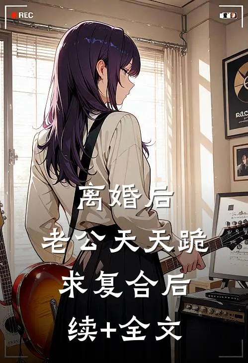 离婚后，老公天天跪求复合后续+全文