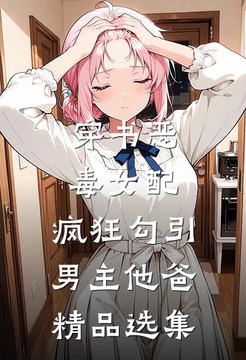 穿书恶毒女配，疯狂勾引男主他爸精品选集