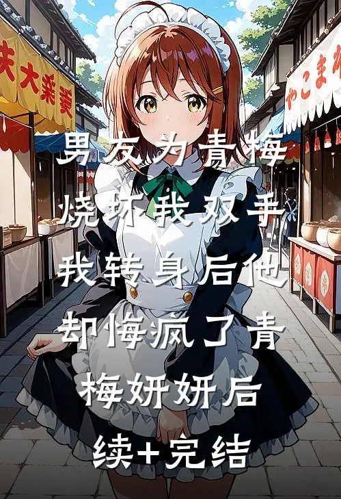 男友为青梅烧坏我双手，我转身后他却悔疯了青梅妍妍后续+完结