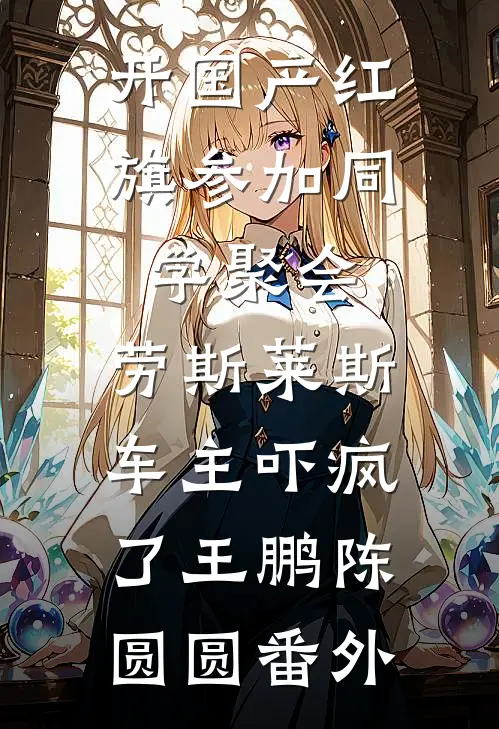 开国产红旗参加同学聚会，劳斯莱斯车主吓疯了王鹏陈圆圆番外