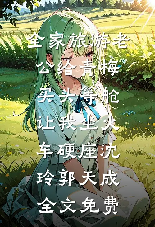 全家旅游老公给青梅买头等舱，让我坐火车硬座沈玲郭天成全文免费