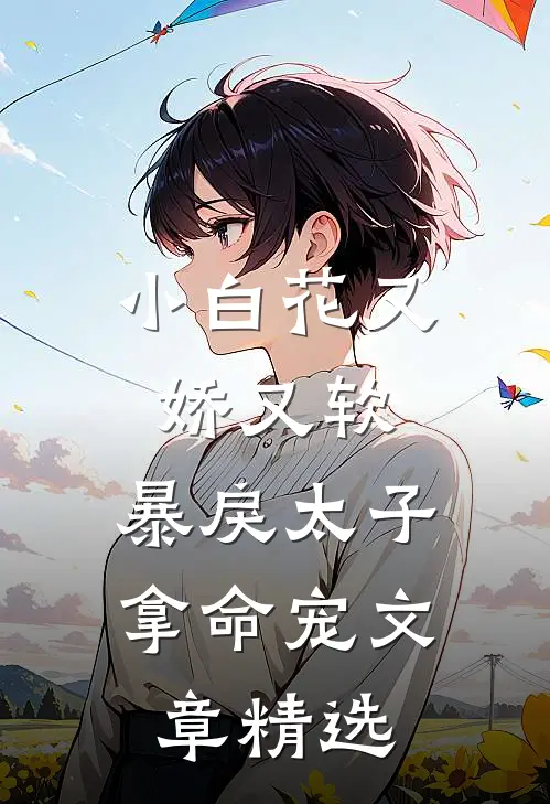 小白花又娇又软，暴戾太子拿命宠文章精选