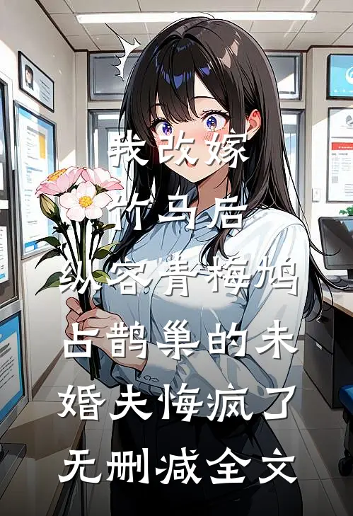 我改嫁竹马后，纵容青梅鸠占鹊巢的未婚夫悔疯了无删减全文