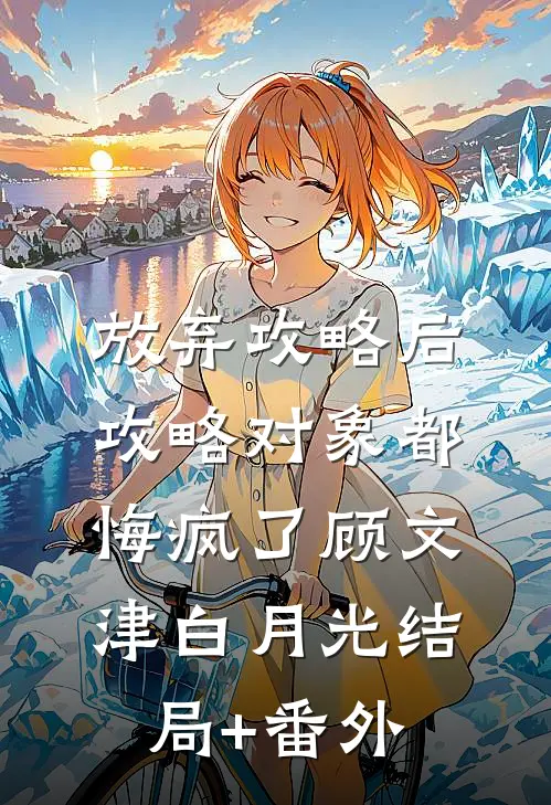 放弃攻略后，攻略对象都悔疯了顾文津白月光结局+番外