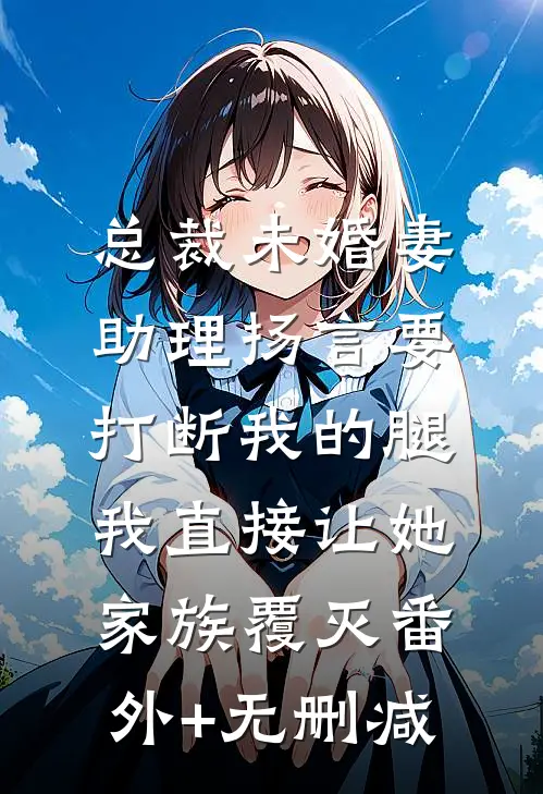 总裁未婚妻助理扬言要打断我的腿，我直接让她家族覆灭番外+无删减
