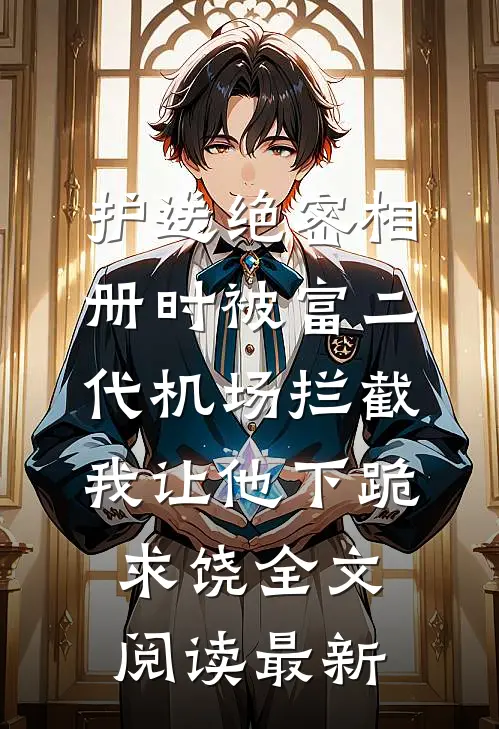 护送绝密相册时被富二代机场拦截，我让他下跪求饶全文阅读最新