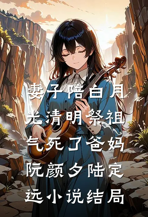 妻子陪白月光清明祭祖，气死了爸妈阮颜夕陆定远小说结局