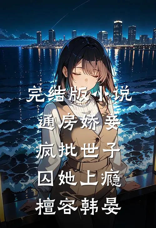 完结版小说通房娇妾，疯批世子囚她上瘾檀容韩晏