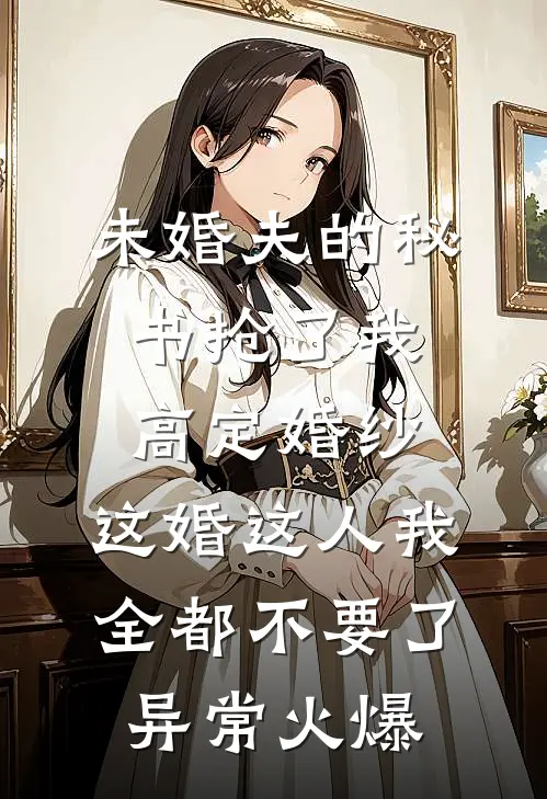 未婚夫的秘书抢了我高定婚纱，这婚这人我全都不要了异常火爆