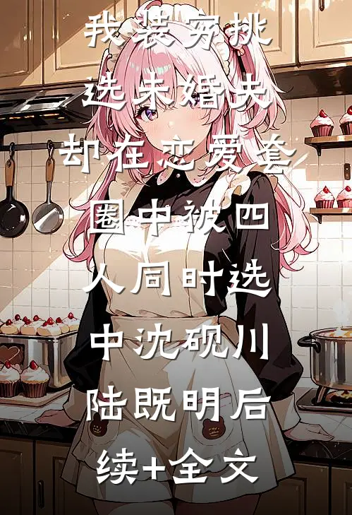 我装穷挑选未婚夫，却在恋爱套圈中被四人同时选中沈砚川陆既明后续+全文