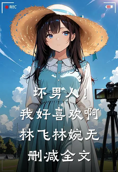 坏男人！我好喜欢啊林飞林婉无删减全文