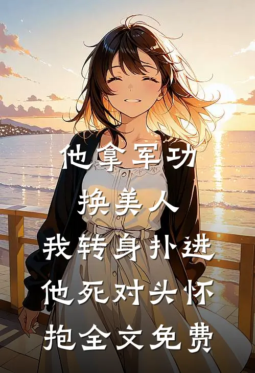 他拿军功换美人，我转身扑进他死对头怀抱全文免费