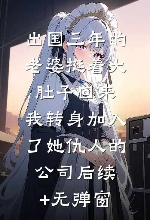 出国三年的老婆挺着大肚子回来，我转身加入了她仇人的公司后续+无弹窗