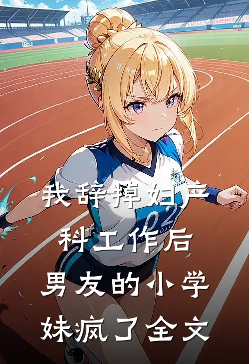 我辞掉妇产科工作后，男友的小学妹疯了全文