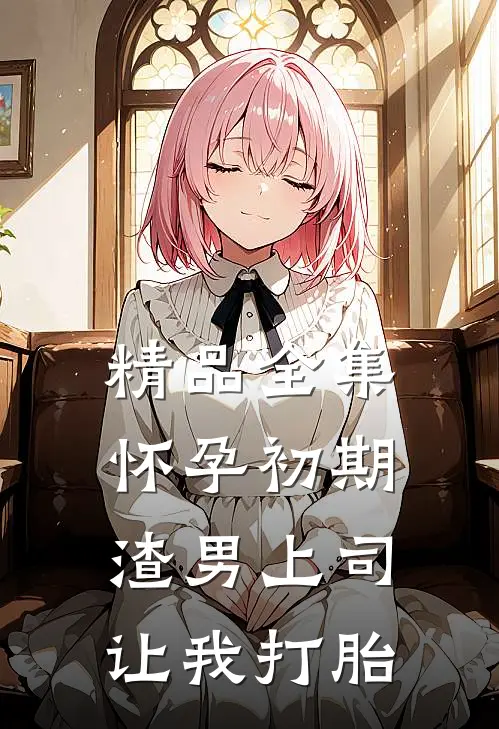 精品全集怀孕初期，渣男上司让我打胎