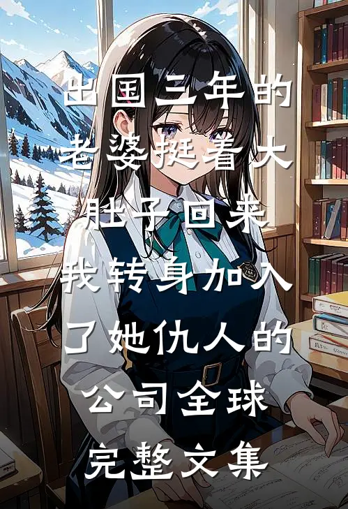 出国三年的老婆挺着大肚子回来，我转身加入了她仇人的公司全球完整文集