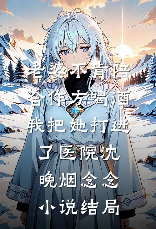 老婆不肯陪合作方喝酒，我把她打进了医院沈晚烟念念小说结局