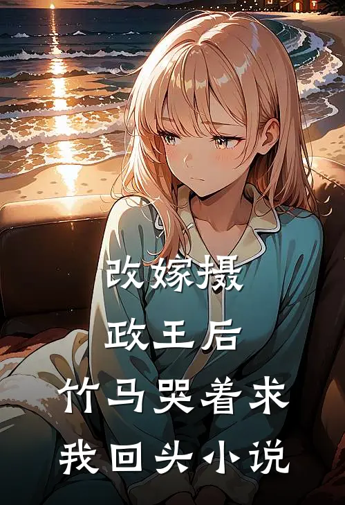 改嫁摄政王后，竹马哭着求我回头小说