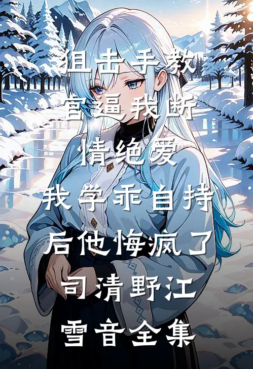 狙击手教官逼我断情绝爱，我学乖自持后他悔疯了司清野江雪音 全集