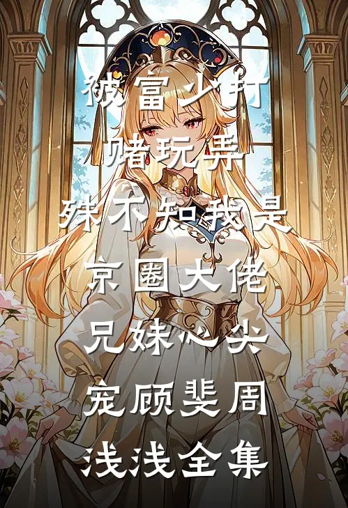 被富少打赌玩弄，殊不知我是京圈大佬兄妹心尖宠顾斐周浅浅全集