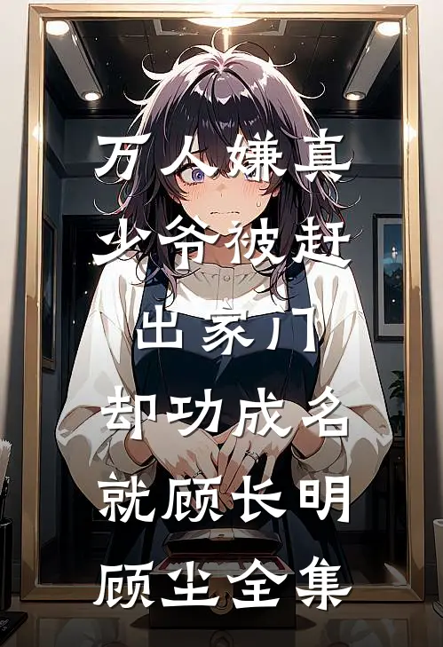 万人嫌真少爷被赶出家门，却功成名就顾长明顾尘全集