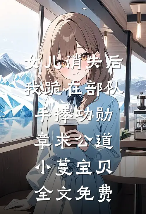 女儿消失后，我跪在部队手捧功勋章求公道小蔓宝贝全文免费