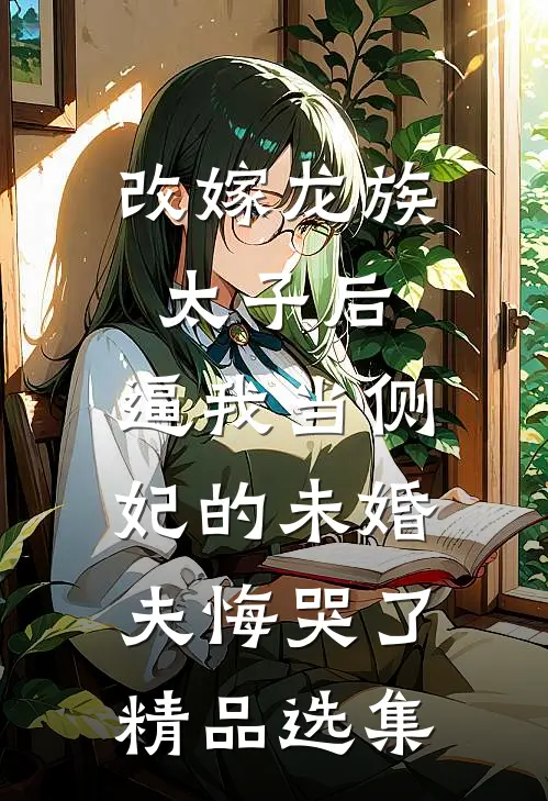 改嫁龙族太子后，逼我当侧妃的未婚夫悔哭了精品选集