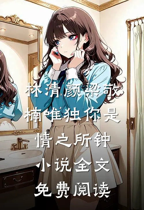 林清颜梁敬楠唯独你是情之所钟小说全文免费阅读