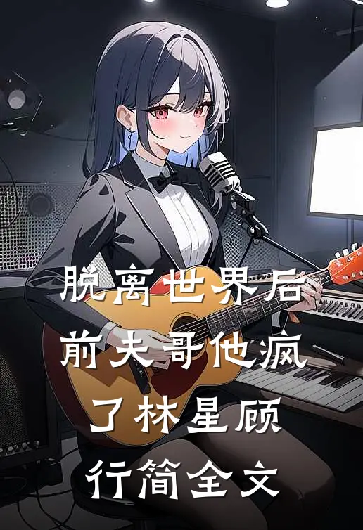 脱离世界后，前夫哥他疯了林星顾行简全文