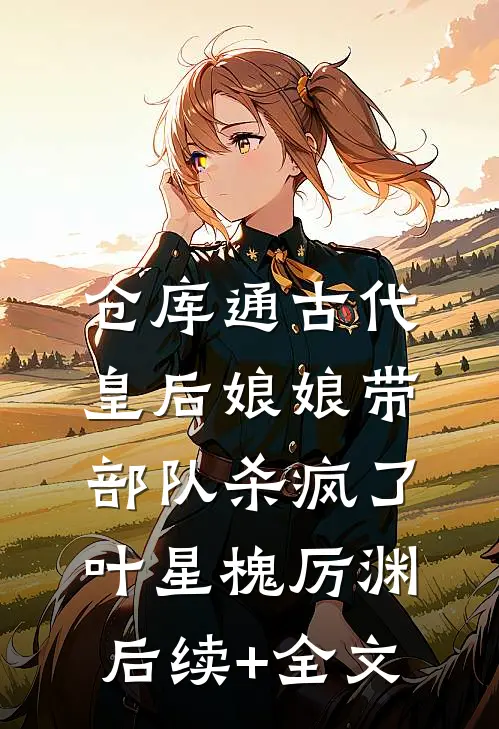 仓库通古代，皇后娘娘带部队杀疯了叶星槐厉渊后续+全文