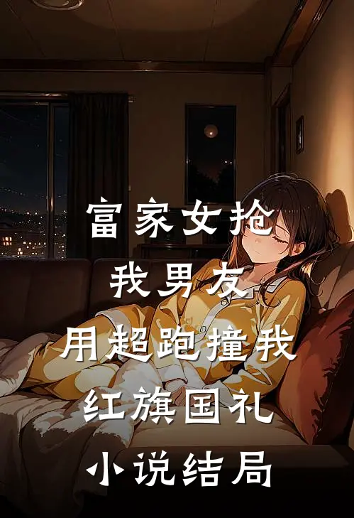 富家女抢我男友，用超跑撞我红旗国礼小说结局