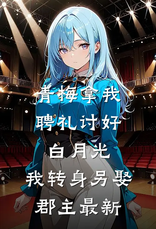青梅拿我聘礼讨好白月光，我转身另娶郡主最新