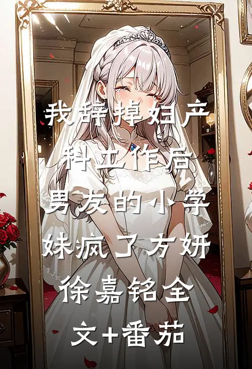 我辞掉妇产科工作后，男友的小学妹疯了方妍徐嘉铭全文+番茄