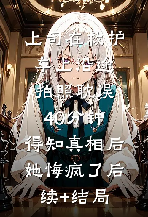 上司在救护车上沿途拍照耽误40分钟，得知真相后她悔疯了后续+结局