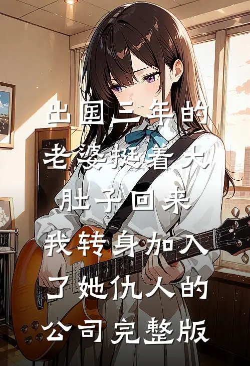 出国三年的老婆挺着大肚子回来，我转身加入了她仇人的公司完整版