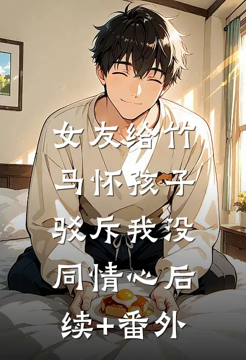 女友给竹马怀孩子，驳斥我没同情心后续+番外