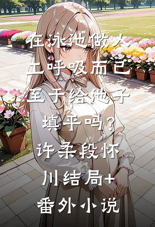 在泳池做人工呼吸而已，至于给池子填平吗？许柔段怀川结局+番外小说