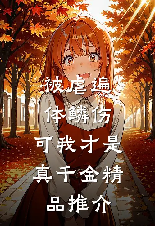 被虐遍体鳞伤，可我才是真千金精品推介