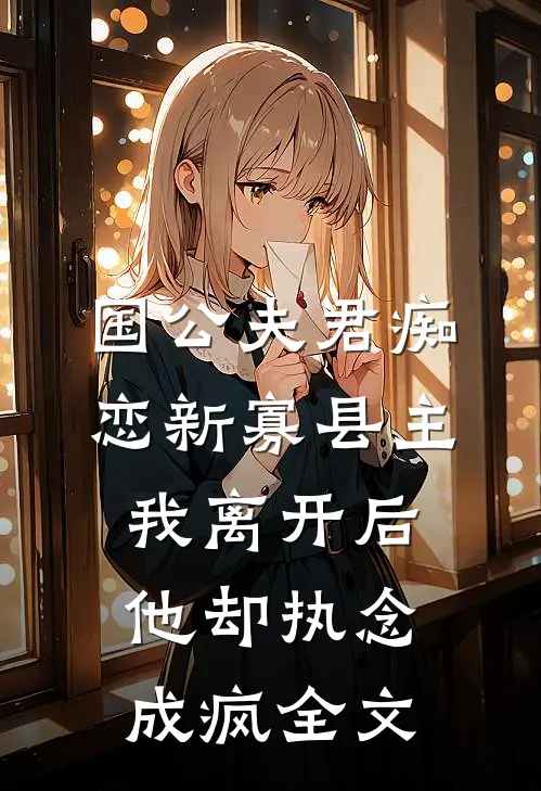 国公夫君痴恋新寡县主，我离开后他却执念成疯全文