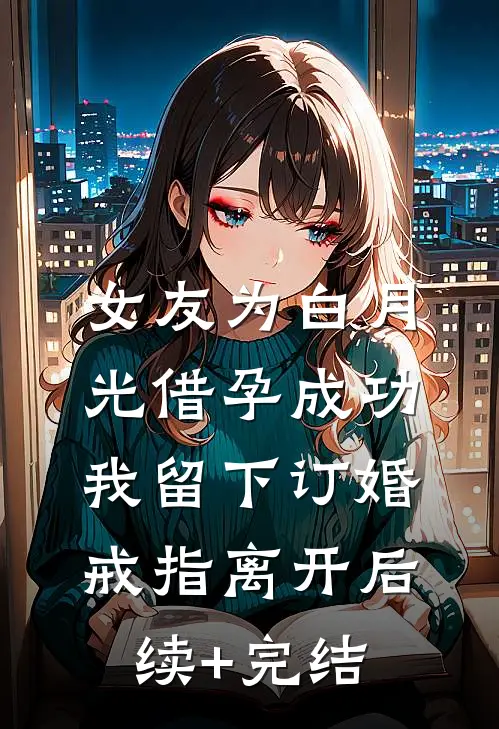 女友为白月光借孕成功，我留下订婚戒指离开后续+完结