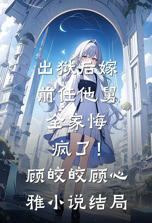 出狱后嫁前任他舅，全家悔疯了！顾皎皎顾心雅小说结局