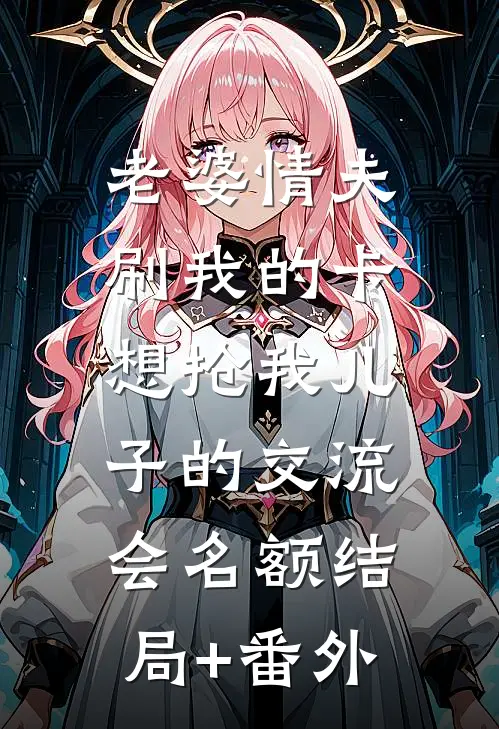 老婆情夫刷我的卡，想抢我儿子的交流会名额结局+番外