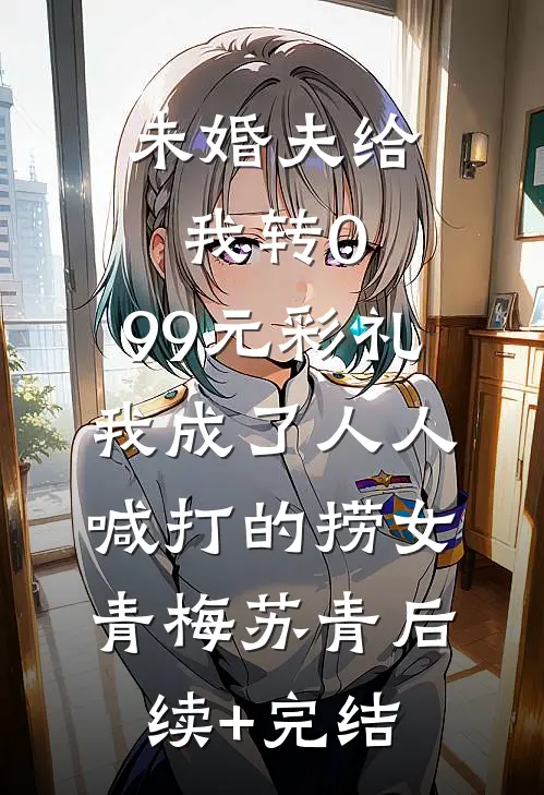 未婚夫给我转0.99元彩礼，我成了人人喊打的捞女青梅苏青后续+完结