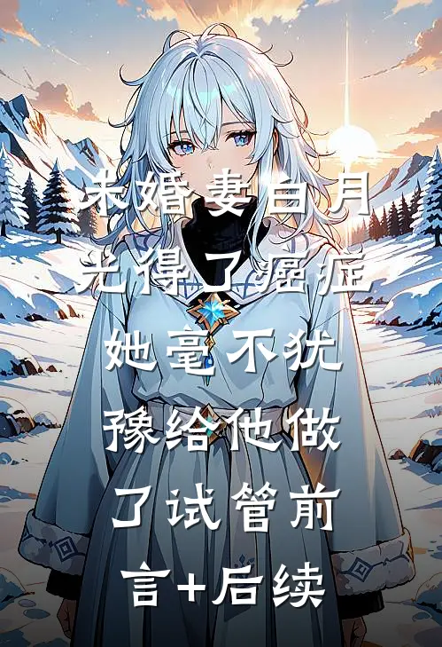 未婚妻白月光得了癌症，她毫不犹豫给他做了试管前言+后续