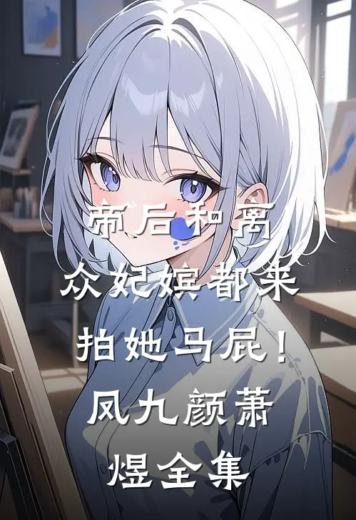 帝后和离，众妃嫔都来拍她马屁！凤九颜萧煜 全集